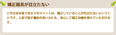 矯正器具が目立たないこの方法を使う何よりのメリットは、矯正していることが目立たないということです。人前で話す機会の多い方にも、安心して矯正治療を受けていただけます。
