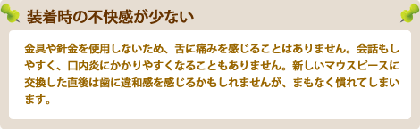 装着時の不快感が少ない金具や針金を使用しないため、舌に痛みを感じることはありません。会話もしやすく、口内炎にかかりやすくなることもありません。新しいマウスピースに交換した直後は歯に違和感を感じるかもしれませんが、まもなく慣れてしまいます。